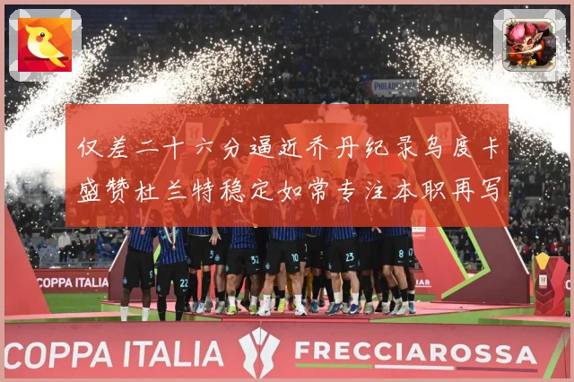 仅差二十六分逼近乔丹纪录乌度卡盛赞杜兰特稳定如常专注本职再写赛场复盘