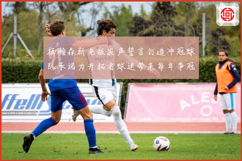 杨瀚森新老板发声誓言打造冲冠球队承诺为开拓者球迷带来每年争冠机会
