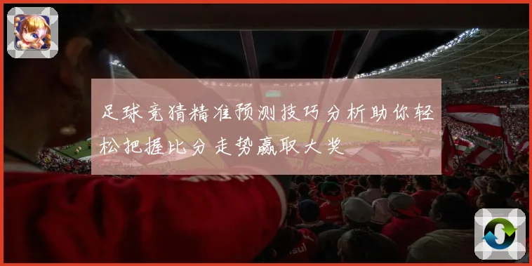 足球竞猜精准预测技巧分析助你轻松把握比分走势赢取大奖