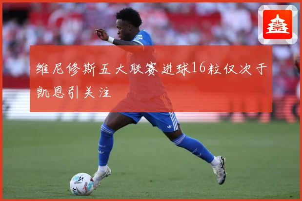 维尼修斯五大联赛进球16粒仅次于凯恩引关注