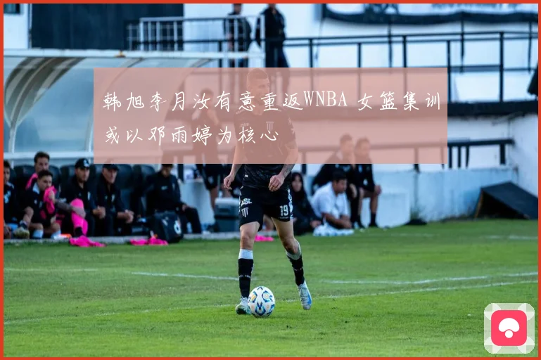 韩旭李月汝有意重返WNBA 女篮集训或以邓雨婷为核心