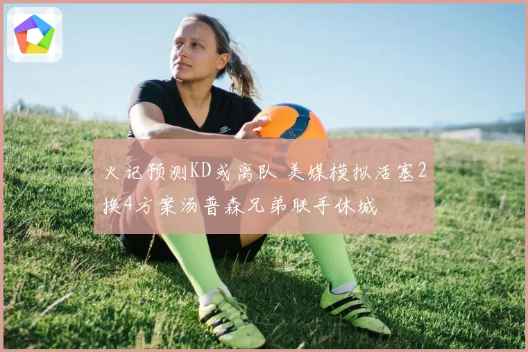 火记预测KD或离队 美媒模拟活塞2换4方案汤普森兄弟联手休城