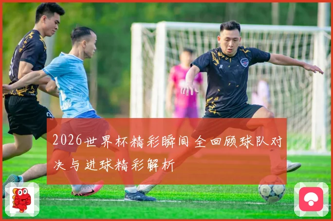 2026世界杯精彩瞬间全回顾球队对决与进球精彩解析