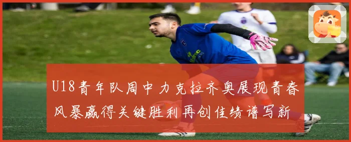 U18青年队周中力克拉齐奥展现青春风暴赢得关键胜利再创佳绩谱写新篇章