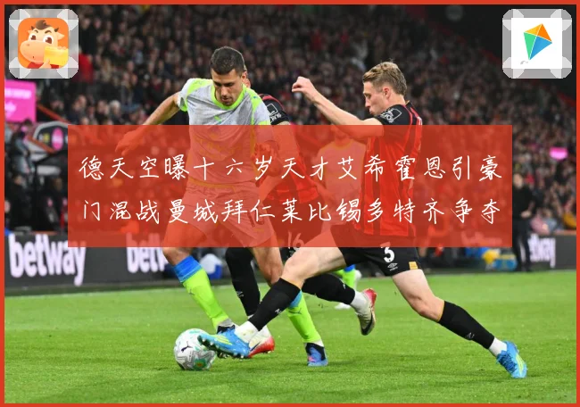德天空曝十六岁天才艾希霍恩引豪门混战曼城拜仁莱比锡多特齐争夺数据研判