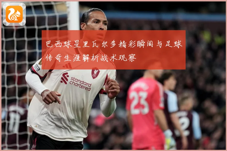 巴西球星里瓦尔多精彩瞬间与足球传奇生涯解析战术观察