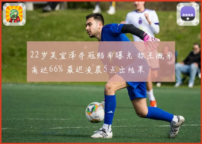 22岁吴宜泽夺冠赔率曝光 称王概率高达66% 最迟凌晨5点出结果