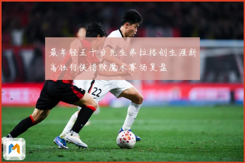最年轻五十分先生弗拉格创生涯新高独行侠惜败魔术赛场复盘
