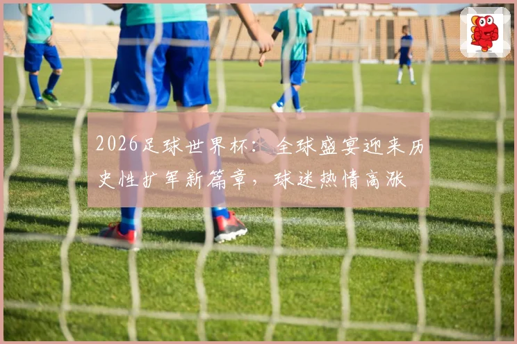 2026足球世界杯：全球盛宴迎来历史性扩军新篇章，球迷热情高涨