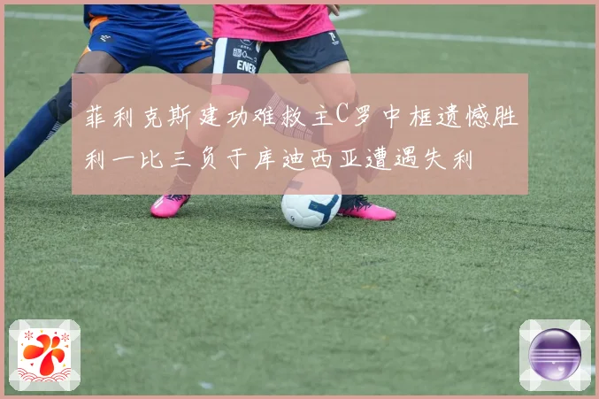 菲利克斯建功难救主C罗中框遗憾胜利一比三负于库迪西亚遭遇失利