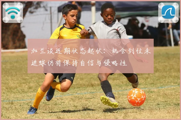加兰谈近期状态起伏：机会到位未进球仍将保持自信与侵略性