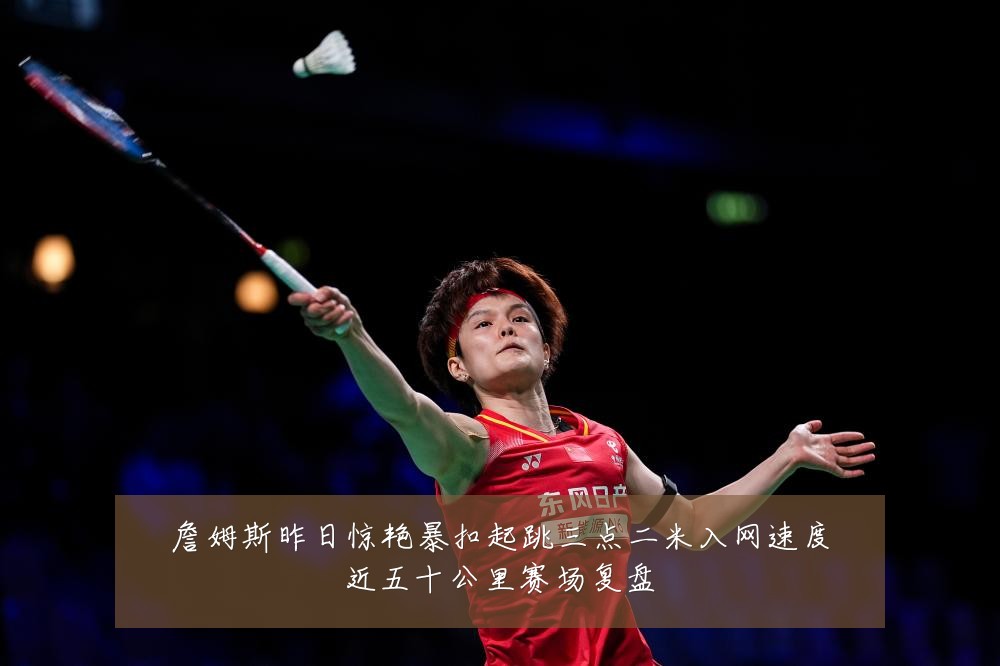 詹姆斯昨日惊艳暴扣起跳三点二米入网速度近五十公里赛场复盘